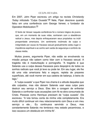 CULPA OUSADA
Em 2007, John Piper escreveu um artigo na revista Christianity
Today intitulado “Culpa Ousada”.69 Nele, Piper descreve quando
falou em uma conferência com George Verwer, o fundador da
Operation Mobilization:70
O fardo de Verwer naquela conferência foi o número trágico de jovens
que, em um momento de suas vidas, sonharam com a obediência
radical a Jesus, mas depois enfraqueceram seus propósitos na inútil
prosperidade americana. Um sentimento incômodo de culpa e
indignidade por causa do fracasso sexual gradualmente cedeu lugar à
impotência espiritual e ao sonho sem saída de segurança e conforto da
classe média.
Muitos jovens, argumenta Piper, não estão se envolvendo na
missão porque não sabem como lidar com o fracasso sexual. A
tragédia não é masturbação e pornografia. “A tragédia é que
Satanás usa a culpa desses fracassos para despojá-lo de todos os
sonhos radicais que você já teve ou pode ter. Em seu lugar, ele lhe
dá uma vida americana feliz e segura, repleta de prazeres
superficiais, até você morrer em sua cadeira de balanço, à beira do
lago.”
A “culpa ousada” a que Piper nos chama é a atitude daqueles que
são culpados, mas não deixam Satanás usar essa culpa para
destruir seu serviço a Deus. Eles têm a coragem de enfrentar
Satanás e confrontar suas acusações com fé na obra consumada de
Cristo. Pessoas como Henrique precisam de “culpa ousada”. Ele
escreveu: “A luta tomou conta da minha vida completamente. Era
muito difícil continuar em meu relacionamento com Deus e em meu
serviço a ele… Eu continuava servindo a Deus, mas
constantemente Satanás me lembrava meu estado pecaminoso, e
isso causava um obstáculo em minha fé”.
 