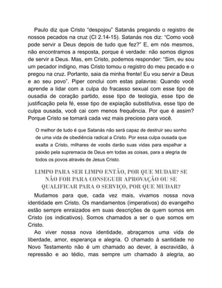 Paulo diz que Cristo “despojou” Satanás pregando o registro de
nossos pecados na cruz (Cl 2.14-15). Satanás nos diz: “Como você
pode servir a Deus depois de tudo que fez?” E, em nós mesmos,
não encontramos a resposta, porque é verdade: não somos dignos
de servir a Deus. Mas, em Cristo, podemos responder: “Sim, eu sou
um pecador indigno, mas Cristo tomou o registro do meu pecado e o
pregou na cruz. Portanto, saia da minha frente! Eu vou servir a Deus
e ao seu povo”. Piper conclui com estas palavras: Quando você
aprende a lidar com a culpa do fracasso sexual com esse tipo de
ousadia de coração partido, esse tipo de teologia, esse tipo de
justificação pela fé, esse tipo de expiação substitutiva, esse tipo de
culpa ousada, você cai com menos frequência. Por que é assim?
Porque Cristo se tornará cada vez mais precioso para você.
O melhor de tudo é que Satanás não será capaz de destruir seu sonho
de uma vida de obediência radical a Cristo. Por essa culpa ousada que
exalta a Cristo, milhares de vocês darão suas vidas para espalhar a
paixão pela supremacia de Deus em todas as coisas, para a alegria de
todos os povos através de Jesus Cristo.
LIMPO PARA SER LIMPO ENTÃO, POR QUE MUDAR? SE
NÃO FOR PARA CONSEGUIR APROVAÇÃO OU SE
QUALIFICAR PARA O SERVIÇO, POR QUE MUDAR?
Mudamos para que, cada vez mais, vivamos nossa nova
identidade em Cristo. Os mandamentos (imperativos) do evangelho
estão sempre enraizados em suas descrições de quem somos em
Cristo (os indicativos). Somos chamados a ser o que somos em
Cristo.
Ao viver nossa nova identidade, abraçamos uma vida de
liberdade, amor, esperança e alegria. O chamado à santidade no
Novo Testamento não é um chamado ao dever, à escravidão, à
repressão e ao tédio, mas sempre um chamado à alegria, ao
 