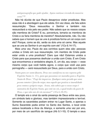 antipornografia que pode ajudar. Agora continue vivendo da maneira
certa!”71
Não há dúvida de que Paulo desaprova visitar prostitutas. Mas
essa não é a abordagem que ele adota. Em vez disso, ele fala sobre
ressurreição: “Deus ressuscitou o Senhor e também nos
ressuscitará a nós pelo seu poder. Não sabeis que os vossos corpos
são membros de Cristo? E eu, porventura, tomaria os membros de
Cristo e os faria membros de meretriz? Absolutamente, não. Ou não
sabeis que o homem que se une à prostituta forma um só corpo com
ela? Porque, como se diz, serão os dois uma só carne. Mas aquele
que se une ao Senhor é um espírito com ele” (1Co 6.14-17).
Mais uma vez, Paulo diz aos coríntios quem eles são: pessoas
unidas a Cristo em sua ressurreição. Um membro de Cristo pode
estar unido a uma prostituta? Claro que não! Estamos unidos a
Cristo para que possamos desfrutar a união com Cristo. É em Cristo
que encontramos a verdadeira alegria. E, um dia, seu corpo — esse
mesmo corpo que você habita agora, o corpo que você usa para
pornografia — será ressuscitado por Deus, para a união com Cristo.
Santo para ser santo Quarto, Deus nos santificou ou nos separou pelo
Espírito Santo (v. 11), para que possamos ser moradia para o Espírito
Santo de Deus: “Fugi da impureza. Qualquer outro pecado que uma
pessoa cometer é fora do corpo; mas aquele que pratica a imoralidade
peca contra o próprio corpo. Acaso, não sabeis que o vosso corpo é
santuário do Espírito Santo, que está em vós, o qual tendes da parte de
Deus, e que não sois de vós mesmos?” (1Co 6.18-19).
O templo era o sinal da santa presença de Deus entre seu povo,
um símbolo belo e glorioso, mas também impressionante e terrível.
Somente os sacerdotes podiam entrar no Lugar Santo, e apenas o
Sumo Sacerdote podia entrar no Santo dos Santos, o local onde
estava localizada a Arca da Aliança, e somente uma vez por ano,
por meio de um sacrifício de sangue (Hb 9.1-10). O templo e seus
 