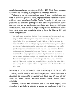 sacrifícios apontavam para Jesus (Hb 9.11-28). Ele é Deus conosco
e, através de seu sangue, chegamos à presença de Deus.
Tudo que o templo representava agora é uma realidade em sua
vida. A presença gloriosa, santa, impressionante e terrível de Deus
está em você, através do Espírito Santo. Portanto, dormir com uma
prostituta ou consumir pornografia são atos de profanação, como
cometer um ato de profanação no Santo dos Santos. Mal ouso
escrever isso, mas essa é a força do argumento de Paulo: é como
fazer sexo com uma prostituta sobre a Arca da Aliança. Um ato
assim é impensável.
Valorizado para ser valioso Quinto, Deus comprou você pelo preço de seu
próprio Filho: “Porque fostes comprados por preço. Agora, pois,
glorificai a Deus no vosso corpo” (1Co 6.19-20). Você pertence a ele.
Você não é livre para se entregar a qualquer outra coisa ou pessoa. Pode
ser que você não valesse muito, mas agora vale. Não somos valorizados
por Deus porque somos inerentemente valiosos. É o contrário. Somos
valiosos porque fomos valorizados por Deus, e o valor que ele colocou
sobre nós foi o sangue precioso de Jesus. Repetidas vezes, as pessoas se
envolvem em pecado sexual porque pensam que não têm valor. Então,
buscam afirmação no sexo ou pensam que não vale a pena manter a
pureza. Mas, seja qual for seu passado, Deus agora lhe deu valor. Você
vale o preço de seu próprio Filho. Você pertence a ele. Honre a Deus com
seu corpo.
O BANQUETE DA PORNOGRAFIA E O BANQUETE DE DEUS72
Então, vamos resumir nossa motivação para mudar: desfrutar a
liberdade da pornografia e o prazer em Deus, que ele nos dá por
meio de Jesus. Quero destacar quatro coisas acerca dessa
definição.
Primeiro, crescer em santidade tem a ver com alegria, com
descobrir a verdadeira alegria; a alegria de conhecer e servir a
 