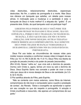 vidas destruídas, relacionamentos destruídos, esperanças
destruídas. No fim, o salário da pornografia é a morte. Mas Deus
nos oferece um banquete que satisfaz, um deleite para nossas
almas. A motivação para a mudança e a santidade é esta: o
banquete de Deus é muito melhor! E a etiqueta diz: “grátis”. É um
presente dele. Então, de qual banquete você vai participar hoje?
LIBERTOS PELO PODER DE DEUS VOCÊ PODE TER
TENTADO MUDAR NO PASSADO E FRACASSOU. MAS HÁ
ESPERANÇA, PORQUE DEUS TRABALHA NO NEGÓCIO DA
MUDANÇA. É DEUS QUEM CRIA EM NÓS UM NOVO
CORAÇÃO, COM NOVOS DESEJOS. OUTRAS TERAPIAS
PODEM MODIFICAR O COMPORTAMENTO. MAS SOMENTE
DEUS PODE TRAZER MUDANÇAS VERDADEIRAS E
DURADOURAS, LIBERTANDO-NOS DA ESCRAVIDÃO DA
PORNOGRAFIA.
Deus Pai usa todas as circunstâncias de nossas vidas para
moldar nossos corações e conformar nossas vidas à imagem de seu
Filho (Jo 15.1-4; Rm 8.28-30; Hb 11.5-11). Deus Filho nos liberta da
punição do pecado (morte) e do poder do pecado (escravidão)
(Rm 6.5-6). Nosso “velho eu”, que vivia sob o domínio do pecado,
morreu com Cristo e, agora, temos um novo eu sob o domínio de
Deus. Deus Espírito Santo nos concede o poder de viver a nova
vida que Jesus dá e novos desejos de Deus e de santidade (Jo 3.3-
8; Gl 5.16-25).
O Pai santifica através do Filho, pelo Espírito.
“Não se contente com meios externos, como filtros da Internet,
compromissos de não levar o computador para o quarto e prestação
de contas”, diz Renato. “Deixe o evangelho se aprofundar e operar
em seu coração no que diz respeito à pornografia. A solução é
Cristo crucificado e ressurreto, não apenas um compromisso de sua
parte.”
 
