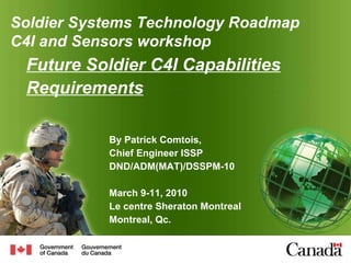Future Soldier C4I Capabilities Requirements   By Patrick Comtois, Chief Engineer ISSP DND/ADM(MAT)/DSSPM-10 March 9-11, 2010 Le centre Sheraton Montreal Montreal, Qc. Soldier  Systems Technology Roadmap C4I and Sensors workshop 