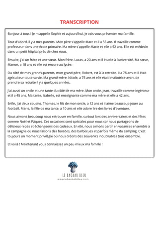TRANSCRIPTION
Bonjour à tous ! Je m'appelle Sophie et aujourd'hui, je vais vous présenter ma famille.
Tout d'abord, il y a mes parents. Mon père s'appelle Marc et il a 55 ans. Il travaille comme
professeur dans une école primaire. Ma mère s'appelle Marie et elle a 52 ans. Elle est médecin
dans un petit hôpital près de chez nous.
Ensuite, j'ai un frère et une sœur. Mon frère, Lucas, a 20 ans et il étudie à l'université. Ma sœur,
Manon, a 18 ans et elle est encore au lycée.
Du côté de mes grands-parents, mon grand-père, Robert, est à la retraite. Il a 78 ans et il était
agriculteur toute sa vie. Ma grand-mère, Nicole, a 75 ans et elle était institutrice avant de
prendre sa retraite il y a quelques années.
J'ai aussi un oncle et une tante du côté de ma mère. Mon oncle, Jean, travaille comme ingénieur
et il a 45 ans. Ma tante, Isabelle, est enseignante comme ma mère et elle a 42 ans.
Enfin, j'ai deux cousins. Thomas, le fils de mon oncle, a 12 ans et il aime beaucoup jouer au
football. Marie, la fille de ma tante, a 10 ans et elle adore lire des livres d'aventure.
Nous aimons beaucoup nous retrouver en famille, surtout lors des anniversaires et des fêtes
comme Noël et Pâques. Ces occasions sont spéciales pour nous car nous partageons de
délicieux repas et échangeons des cadeaux. En été, nous aimons partir en vacances ensemble à
la campagne où nous faisons des balades, des barbecues et parfois même du camping. C'est
toujours un moment privilégié où nous créons des souvenirs inoubliables tous ensemble.
Et voilà ! Maintenant vous connaissez un peu mieux ma famille !
LE BAOBAB BLEU
www.lebaobabbleu.com
 