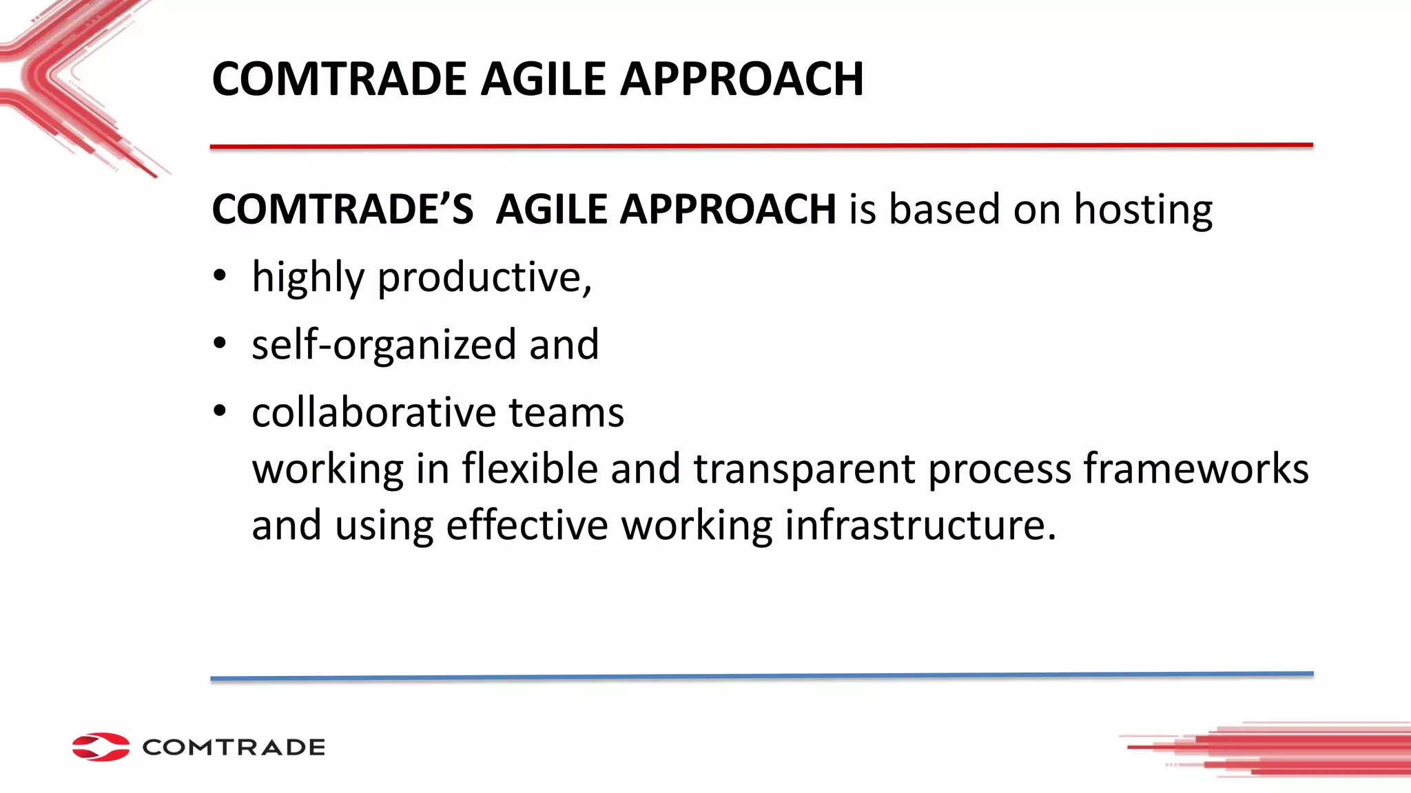 COMTRADE AGILE APPROACH
COMTRADE’S AGILE APPROACH is based on hosting
• highly productive,
• self-organized and
• collaborative teams
working in flexible and transparent process frameworks
and using effective working infrastructure.
 