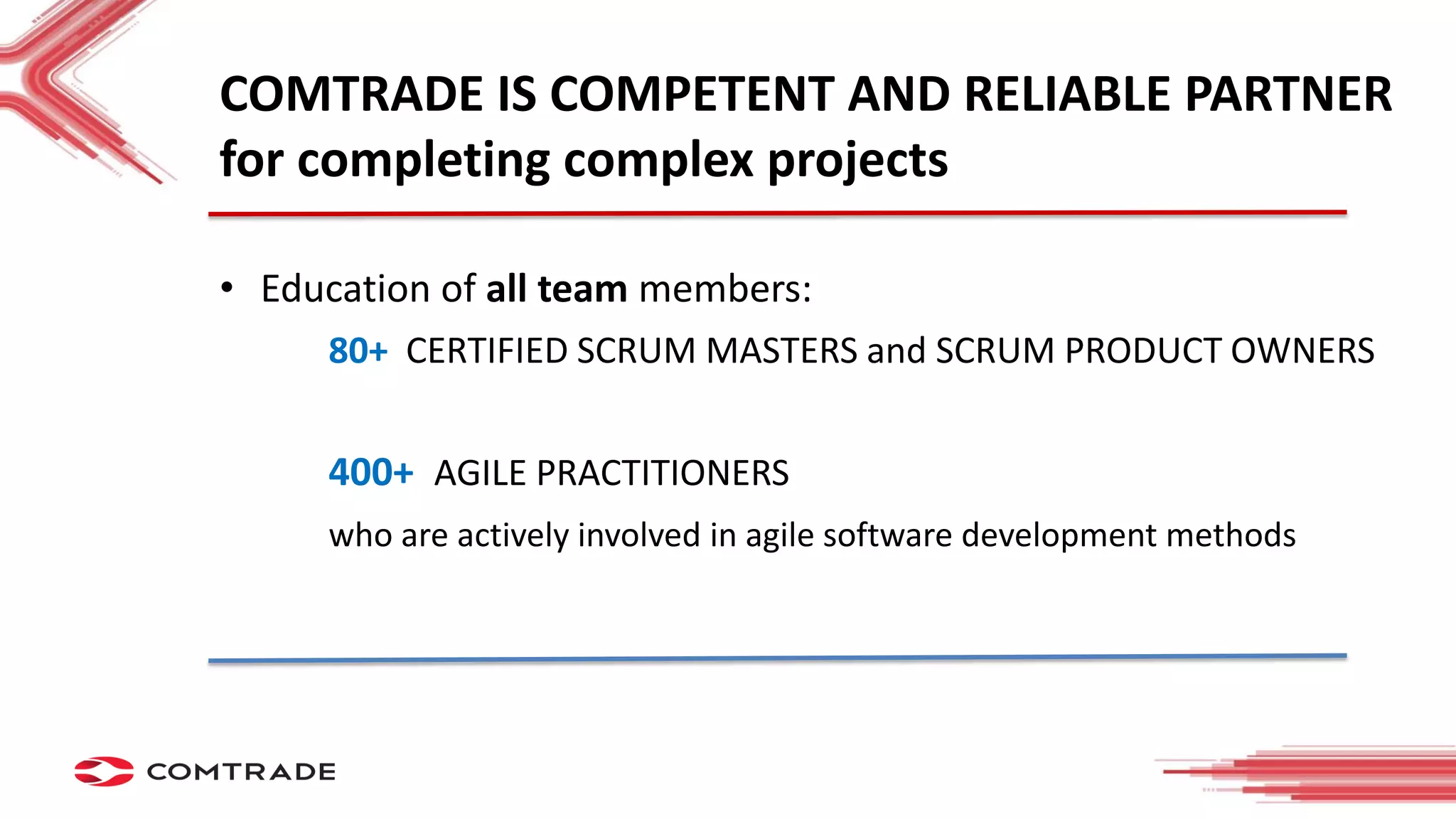 COMTRADE IS COMPETENT AND RELIABLE PARTNER
for completing complex projects
• Education of all team members:
80+ CERTIFIED SCRUM MASTERS and SCRUM PRODUCT OWNERS
400+ AGILE PRACTITIONERS
who are actively involved in agile software development methods
 
