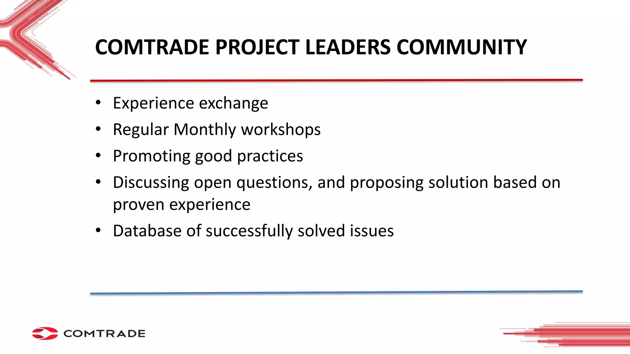 COMTRADE PROJECT LEADERS COMMUNITY
• Experience exchange
• Regular Monthly workshops
• Promoting good practices
• Discussing open questions, and proposing solution based on
proven experience
• Database of successfully solved issues
 