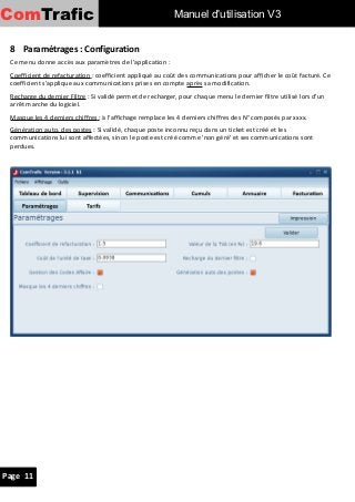ComTrafic                                                  Manuel d'utilisation V3


 8 Paramétrages : Configuration
 Ce menu donne accès aux paramètres de l'application :
 Coefficient de refacturation : coefficient appliqué au coût des communications pour afficher le coût facturé. Ce
 coefficient s'applique aux communications prises en compte après sa modification.
 Recharge du dernier Filtre : Si validé permet de recharger, pour chaque menu le dernier filtre utilisé lors d'un
 arrêt marche du logiciel.
 Masque les 4 derniers chiffres : à l'affichage remplace les 4 derniers chiffres des N° composés par xxxx.
 Génération auto. des postes : Si validé, chaque poste inconnu reçu dans un ticket est créé et les
 communications lui sont affectées, sinon le poste est créé comme 'non géré' et ses communications sont
 perdues.




Page 11
 