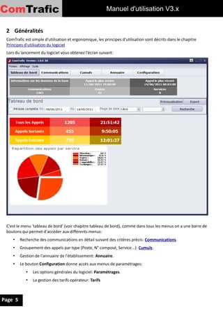 ComTrafic                                                  Manuel d'utilisation V3


 2 Généralités
 ComTrafic est simple d'utilisation et ergonomique, les principes d'utilisation sont décrits dans le chapitre
 Principes d'utilisation du logiciel
 Lors du lancement du logiciel vous obtenez l'écran suivant:




 C'est le menu 'tableau de bord' (voir chapitre tableau de bord), comme dans tous les menus on a une barre de
 boutons qui permet d'accéder aux différents menus:
    •    Recherche des communications en détail suivant des critères précis: Communications.
    •    Groupement des appels par type (Poste, N° composé, Service...): Cumuls.
    •    Gestion de l'annuaire de l'établissement: Annuaire.
    •    Le bouton Configuration donne accès aux menus de paramétrages:
            •   Les options générales du logiciel: Paramétrages.
            •   La gestion des tarifs opérateur: Tarifs



Page 5
 