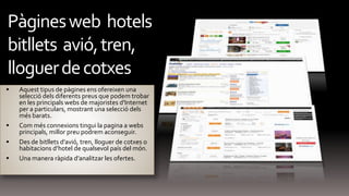  Aquest tipus de pàgines ens ofereixen una
selecció dels diferents preus que podem trobar
en les principals webs de majoristes d'Internet
per a particulars, mostrant una selecció dels
més barats.
 Com més connexions tingui la pagina a webs
principals, millor preu podrem aconseguir.
 Des de bitllets d’avió, tren, lloguer de cotxes o
habitacions d’hotel de qualsevol país del món.
 Una manera ràpida d’analitzar les ofertes.
Pàginesweb hotels
bitllets avió,tren,
lloguerdecotxes
 