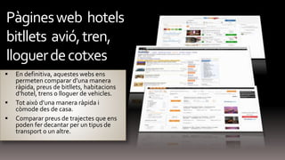  En definitiva, aquestes webs ens
permeten comparar d’una manera
ràpida, preus de bitllets, habitacions
d’hotel, trens o lloguer de vehicles.
 Tot això d’una manera ràpida i
còmode des de casa.
 Comparar preus de trajectes que ens
poden fer decantar per un tipus de
transport o un altre.
Pàginesweb hotels
bitllets avió,tren,
lloguerdecotxes
 