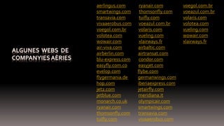 aerlingus.com ryanair.com
smartwings.com thomsonfly.com
transavia.com tuifly.com
vivaaerobus.com voeazul.com.br
voegol.com.br volaris.com
volotea.com vueling.com
wowair.com xlairways.fr
air-viva.com airbaltic.com
airberlin.com airtransat.com
blu-express.com condor.com
easyfly.com.co easyjet.com
evelop.com flybe.com
flygermania.de germanwings.com
hop.com iberiaexpress.com
jet2.com jetairfly.com
jetblue.com meridiana.it
monarch.co.uk olympicair.com
ryanair.com smartwings.com
thomsonfly.com transavia.com
tuifly.com vivaaerobus.com
voegol.com.br
voeazul.com.br
volaris.com
volotea.com
vueling.com
wowair.com
xlairways.fr
 