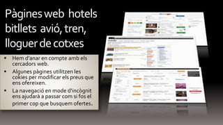  Hem d’anar en compte amb els
cercadors web.
 Algunes pàgines utilitzen les
cokies per modificar els preus que
ens ofereixen.
 La navegació en mode d'incògnit
ens ajudarà a passar com si fos el
primer cop que busquem ofertes.
Pàginesweb hotels
bitllets avió,tren,
lloguerdecotxes
 
