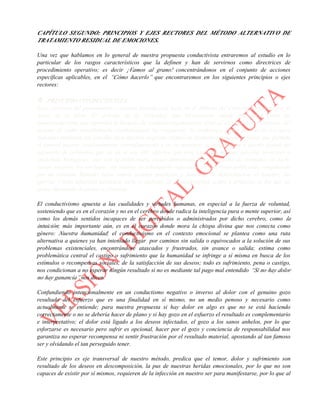 CAPÍTULO SEGUNDO: PRINCIPIOS Y EJES RECTORES DEL MÉTODO ALTERNATIVO DE
TRATAMIENTO RESIDUAL DE EMOCIONES.
Una vez que hablamos en lo general de nuestra propuesta conductivista entraremos al estudio en lo
particular de los rasgos característicos que la definen y han de servirnos como directrices de
procedimiento operativo; es decir ¡Vamos al grano! concentrándonos en el conjunto de acciones
específicas aplicables, en el “Cómo hacerlo” que encontraremos en los siguientes principios o ejes
rectores:
 PRINCIPIO CONDUCTIVISTA
Esta corriente del pensamiento o escuela filosófica se basa en el Método del Corazón propuesto por el
Autor en el Libro El Acertijo de la Felicidad; que básicamente puede entenderse como un
metaconductismo que reprueba la fórmula de estímulo-respuesta por estar al servicio de los intereses del
sistema de poder mundializado condicionando las respuestas, la conducta y forma de vida de los seres
humanos mediante tan sencillo pero efectivo esquema cíclico de estímulo-respuesta-refuerzo que permite
el control masivo constantemente retroalimentado y en su momento la aniquilación o quema global del
segmento de población que ya no le sea útil, objetivo que está logrando no con ejércitos invasores o
epidemias biológicas, sino con la indiferencia social alimentada por el egoísmo de consumo; es decir,
somos nosotros los verdugos, sus ratones de laboratorio infectados en laberintos artificiales compitiendo
por un estímulo llamado éxito, somos quienes propician y fomentan la deforestación, el hambre, las
guerras y toda injusticia necesaria para el sustento de la modernidad, orden y progreso en los que tal
grupo iluminado de poder se cimienta.
El conductivismo apuesta a las cualidades y virtudes humanas, en especial a la fuerza de voluntad,
sosteniendo que es en el corazón y no en el cerebro donde radica la inteligencia pura o mente superior, así
como los demás sentidos incapaces de ser percibidos o administrados por dicho cerebro, como la
intuición; más importante aún, es en el corazón donde mora la chispa divina que nos conecta como
género: Nuestra humanidad; el conductivismo en el contexto emocional se plantea como una ruta
alternativa a quienes ya han intentado llegar por caminos sin salida o equivocados a la solución de sus
problemas existenciales, encontrándose atascados y frustrados, sin avance o salida; estima como
problemática central el castigo o sufrimiento que la humanidad se infringe a sí misma en busca de los
estímulos o recompensas sociales, de la satisfacción de sus deseos; todo es sufrimiento, pena o castigo,
nos condicionan a no esperar ningún resultado si no es mediante tal pago mal entendido “Si no hay dolor
no hay ganancia” nos dicen.
Confundiendo intencionalmente en un conductismo negativo o inverso al dolor con el genuino gozo
resultado del esfuerzo que es una finalidad en sí mismo, no un medio penoso y necesario como
actualmente se entiende; para nuestra propuesta si hay dolor en algo es que no se está haciendo
correctamente o no se debería hacer de plano y si hay gozo en el esfuerzo el resultado es complementario
e interpretativo; el dolor está ligado a los deseos infectados, el gozo a los sanos anhelos, por lo que
esforzarse es necesario pero sufrir es opcional, hacer por el gozo y conciencia de responsabilidad nos
garantiza no esperar recompensa ni sentir frustración por el resultado material, apostando al tan famoso
ser y olvidando el tan perseguido tener.
Este principio es eje transversal de nuestro método, predica que el temor, dolor y sufrimiento son
resultado de los deseos en descomposición, la pus de nuestras heridas emocionales, por lo que no son
capaces de existir por sí mismos, requieren de la infección en nuestro ser para manifestarse, por lo que al
 