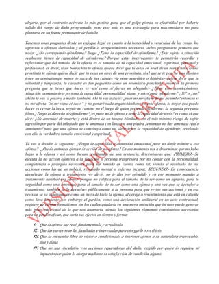 alejarte, por el contrario acércate lo más posible para que el golpe pierda su efectividad por haberte
salido del rango de daño programado, pero esto solo es una estrategia para reacomodarte no para
plantarte en un frente permanente de batalla.
Tenemos unas preguntas desde un enfoque legal en cuanto a la honestidad y veracidad de las cosas, los
agravios u ofensas derivadas y el perdón o arrepentimiento necesario, debes preguntarte primero que
nada: ¿Me corresponde ofenderme? luego ¿Tiene la capacidad de ofenderme? ¿Este sujeto o situación
realmente tienen la capacidad de ofenderme? Porque éstas interrogantes te permitirán recordar y
reflexionar que del tamaño de la ofensa es el tamaño de tú capacidad emocional, espiritual, personal y
profesional, es decir, si un borrachito te ofende quiere decir que tú estás en nivel de un borrachito, si una
prostituta te ofende quiere decir que tu estas en nivel de una prostituta, si el que se te ponche una llanta o
tener un contratiempo menor te saca de tus cabales -te pone neurótico o histérico- quiere decir que tu
voluntad y templanza, tu carácter es tan pequeñito como un neumático ponchado, entonces la primera
pregunta que te tienes que hacer es -así como si fueras un abogado!- ¿Tiene éste acontecimiento,
situación, comentario o persona la capacidad, personalidad, status y nivel para ofenderme? ¿Si? o ¿no?
ahí tú te vas a pesar y a medir también; Ahí tú vas a decir: ¡pues no me afecta ni me incumbe! entonces si
no me afecta “ni me viene el saco” y no ganaré nada enganchándome en esta ofensa, lo mejor que puedo
hacer es cerrar la boca, seguir mi camino no el juego de quien pretende ofenderme; la segunda pregunta
filtro ¿Tengo el derecho de ofenderme?¿es para mí la ofensa y tiene la capacidad de serlo? es como el que
dice: ¡Me amenazó de muerte! y está dentro de un tanque blindado, sin el más mínimo riesgo de sufrir
agresión por parte del infectado que te amenaza con lanzarte una piedra ¡entonces no hay amenaza real o
inminente! para que una ofensa se constituya como tal, debe tener la capacidad de ofenderte, revelando
con ello tu verdadero tamaño emocional y espiritual.
Tú vas a decidir lo siguiente: ¿Tengo la capacidad o autoridad emocional para no darle trámite a esa
ofensa? ¿Puedo entonces ejercer la acción de no ofensa? En ese momento vas a determinar que no hubo
lugar a la ofensa y así como fueran resultandos de una sentencia, determinaras que: PRIMERO.- Se
ejecuta la no acción ofensiva a la situación o persona trasgresora por no contar con la personalidad,
competencia o jerarquía necesaria para ser tomada en cuenta como tal, viendo el resultado de sus
acciones como las de un imbécil, retrasado mental o enfermo incapaz. SEGUNDO.- En consecuencia
devuélvase la ofensa a tratamiento -es decir, no te das por ofendido y en ese momento mandas a
tratamiento residual esa ofensa- porque no califica para el tamaño de tu ser como un agravio, para tu
seguridad como una amenaza, para el tamaño de tu ser como una ofensa y una vez que se devuelve a
tratamiento, también se la devuelves públicamente a la persona para que revise sus acciones y en esa
revisión se va a desvanecer como un trozo de hielo la ofensa, el coraje o resentimiento que está en caliente
como lava hirviente; sin embargo el perdón, como una declaración unilateral en un acto contractual,
requiere de ciertos formalismos sin los cuales quedaría en una mera intención que incluso puede generar
más gasto emocional de lo que nos ahorraría, siendo los siguientes elementos constitutivos necesarios
para un perdón eficaz, que surta sus efectos en tiempo y forma:
I. Que la ofensa sea real, fundamentada y acreditada.
II. Que las partes sean las facultadas e interesadas para otorgarlo o recibirlo.
III.Que se encuentre libre de vicios o condicionado a intereses ajenos a su naturaleza irrevocable,
lisa y llana.
IV. Que no sea vinculativo con acciones reparadoras del daño, exigido por quien lo requiere ni
impuesto por quien lo otorga mediante la satisfacción de condición alguna.
 