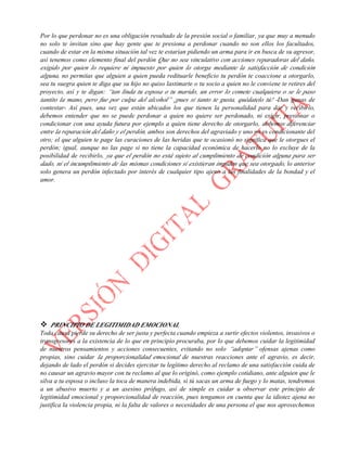 Por lo que perdonar no es una obligación resultado de la presión social o familiar, ya que muy a menudo
no solo te invitan sino que hay gente que te presiona a perdonar cuando no son ellos los facultados,
cuando de estar en la misma situación tal vez te estarían pidiendo un arma para ir en busca de su agresor,
así tenemos como elemento final del perdón Que no sea vinculativo con acciones reparadoras del daño,
exigido por quien lo requiere ni impuesto por quien lo otorga mediante la satisfacción de condición
alguna, no permitas que alguien a quien pueda redituarle beneficio tu perdón te coaccione a otorgarlo,
sea tu suegra quien te diga que su hijo no quiso lastimarte o tu socio a quien no le conviene te retires del
proyecto, así y te digan: “tan linda tu esposa o tu marido, un error lo comete cualquiera o se le paso
tantito la mano, pero fue por culpa del alcohol” ¡pues si tanto te gusta, quédatelo tú! -Dan ganas de
contestar- Así pues, una vez que están ubicados los que tienen la personalidad para dar y recibirlo,
debemos entender que no se puede perdonar a quien no quiere ser perdonado, ni exigir, presionar o
condicionar con una ayuda futura por ejemplo a quien tiene derecho de otorgarlo, debemos diferenciar
entre la reparación del daño y el perdón, ambos son derechos del agraviado y uno no es condicionante del
otro; el que alguien te page las curaciones de las heridas que te ocasionó no significa que le otorgues el
perdón; igual, aunque no las page si no tiene la capacidad económica de hacerlo no lo excluye de la
posibilidad de recibirlo, ya que el perdón no está sujeto al cumplimiento de condición alguna para ser
dado, ni el incumplimiento de las mismas condiciones si existieran impiden que sea otorgado, lo anterior
solo genera un perdón infectado por interés de cualquier tipo ajeno a las finalidades de la bondad y el
amor.
Ah! No cuenta eso de que: “Te perdone Dios porque yo no puedo” ¿Sabes por qué? ¡El perdón es un
obsequio divino que no puedes devolver! Una medicina que no caduca, puedes elegir guardarlo, no
otorgarlo o negarlo toda tu vida, él seguirá estando ahí en el fondo de tu corazón a la espera de que
tengas la capacidad para obsequiarlo ya que nunca es tarde para pedirlo o para otorgarlo; el perdón es la
máxima expresión de nuestra divina humanidad exaltada mediante su práctica, por lo que perdonar no es
de Dios sino de humanos -ya que Él no se enferma de cólera emocional ni es posible agraviarlo en
realidad- a nosotros es a quienes obsequia ésta poderosa cura, el perdón es el Kyrie Eleison verdadero, la
auténtica piedad del Señor que purifica el corazón y consuela el alma, pues ningún pecado lo ofende tanto
como el daño que causa a nuestros semejantes y a nosotros mismos; Él es amor puro que no requiere dar
ni pedir perdón, solo nos permite a nosotros disfrutar de su gracia mediante dicho amor y ejercicio de
voluntad llamado perdón que nos libera de la esclavitud de nuestras bajas pasiones, resentimientos y
temores haciéndonos su soberano; así que pido una disculpa Abuelita, que sí decías: “No ofendas a Dios”
¡Él no se ofende! Nada ni nadie tiene la capacidad de hacerlo, somos los hombres y mujeres que nos
ofendemos e indignamos en su nombre, cosa peligrosa porque como ya hemos comentado en el nombre de
Dios se han cometido las más inhumanas atrocidades.
 PRINCIPIO DE LEGITIMIDAD EMOCIONAL
Toda causa pierde su derecho de ser justa y perfecta cuando empieza a surtir efectos violentos, invasivos o
transgresores a la existencia de lo que en principio procuraba, por lo que debemos cuidar la legitimidad
de nuestros pensamientos y acciones consecuentes, evitando no solo “adoptar” ofensas ajenas como
propias, sino cuidar la proporcionalidad emocional de nuestras reacciones ante el agravio, es decir,
dejando de lado el perdón si decides ejercitar tu legítimo derecho al reclamo de una satisfacción cuida de
no causar un agravio mayor con tu reclamo al que lo originó, como ejemplo cotidiano, ante alguien que le
silva a tu esposa o incluso la toca de manera indebida, si tú sacas un arma de fuego y lo matas, tendremos
a un abusivo muerto y a un asesino prófugo, así de simple es cuidar u observar este principio de
legitimidad emocional y proporcionalidad de reacción, pues tengamos en cuenta que la idiotez ajena no
justifica la violencia propia, ni la falta de valores o necesidades de una persona el que nos aprovechemos
 