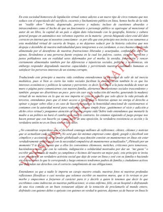 En esta sociedad homovora de lapidación virtual somos adictos a un nuevo tipo de circo romano que nos
seduce con el espectáculo del sacrificio, escarnio y linchamiento público en línea, hemos hecho de la vida
un “reality show” barato, degenerado, perverso y nefasto; incluso de cuestiones absurdas e
intrascendentes como el hecho de que un funcionario o personaje público se equivoque al mencionar el
autor de un libro, la capital de un país o algún dato relacionado con la geografía, historia y cultura
general porque en automático nos volvemos expertos en la materia –previa búsqueda claro está del dato
correcto en internet que ni nosotros conocíamos- es por ello que este principio nos invita a no sumarnos a
esta modalidad virtual de cacería de brujas, a no dejarnos seducir por la histeria colectiva que nos
despoja o desinhibe de nuestra individualidad para integrarnos a ese cardumen, a esa chusma enardecida
alimentada por el desenfreno de nuestras frustraciones liberadas y acuerpadas, confundidas entre las
ajenas, llevándonos a una perversa fuente ovejuna en la cual los pulcros, castos, siempre correctos y
justos pobladores son en realidad seres deformados por el morbo, la envidia, frustración y rencor
ciertamente alimentados también por las diferencias e injusticias sociales, políticas y económicas, sin
embargo responder degradando nuestras capacidades y pervirtiendo nuestras cualidades humanas es
satisfacer los perversos intereses de un sistema corrupto.
Traduciendo este principio a nuestra vida cotidiana entenderemos la necesidad de salir de tal inercia
mediática, pues si bien es cierto las redes sociales facilitan la comunicación también lo es que los
intereses económicos y políticos la saturan y pervierten; es decir, volvamos a la justa medida de tener un
muro o página para comunicarnos con nuestra familia, alertarnos de cuestiones sociales trascendentes y
también -porque no- divertirnos un poco pero sin caer en la seducción del morbo, generando la madurez
virtual de no meternos en lo que no nos importa ni criticar aquello que solo afecte la vida privada de
terceros, entendamos pues que el tener acceso a fotografías o historias ajenas no otorga el derecho a
opinar o juzgar sobre ellas y en caso de hacerlo tengamos la honestidad emocional de cuestionarnos si
contamos con la autoridad moral para realizarlo, en una simple frase ¡quitémonos el vicio y adicción a
dicho circo virtual y pongamos atención en nuestra propia vida! Sobre todo entendamos que mentarle la
madre a un político no hará el cambio sino todo lo contrario, les estamos siguiendo el juego porque nos
hacen pensar que con hacerlo ya somos parte de una oposición, la verdadera resistencia es acción y la
verdadera unión no es en línea sino en las calles.
¿No consideras sospechoso que el facebook contenga millones de reflexiones, chistes, chismes y noticias
que se actualizan cada segundo? ¿No será que las mismas empresas como Apple, google o facebook son
cómplices y accionistas de un poder globalizado cuya función consiste en mantenernos en línea sin estar
verdaderamente unidos pero con la necesidad compulsiva de mantenernos actualizados? ¡Piénsalo por un
momento! Y te darás cuenta que a ellos les convenimos chismosos, metiches, criticones pero temerosos,
haciéndonos sentir que con la valentía, indignación o solidaridad mostrados por dar un “me gusta” o
escribir una mentada de madre ya cumplimos e hicimos del nuestro un mejor país; este principio te invita
a ser insurgente, un verdadero activista social que deje de estar en línea y esté con su familia o haciendo
sin distracciones lo que le corresponde y luego entonces tendremos padres de familia y ciudadanos activos
que defiendan sus derechos con el correcto cumplimiento de sus obligaciones.
Entendamos ya que a nadie le importa un carajo nuestro estado, nuestras fotos ni nuestras profundas
reflexiones filosóficas o casi novelas que solemos escribir en nuestros muros, que si lo revisan es por
morbo y empecemos a forjarnos el carácter para ir y decirle a quien le tenemos que decir lo que
escribimos como indirectas en nuestras publicaciones; si estas enfermo, feliz, en un hospital o disfrutando
de una rica comida en un buen restaurant aléjate de la tentación de proclamarlo al mundo entero,
disfrútalo con quienes debes o apóyate con quienes en verdad te quieren, dejemos ya de buscar en línea lo
 