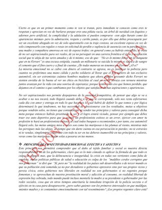esfuerzo y amor lo que les corresponde en beneficio propio y de sus semejantes, esas personas son
simplemente hermosas.
Cierto es que en un primer momento como te ven te tratan, pero inmediato te conocen como eres te
respetan y aprecian en vez de burlarse porque eres una piñata vacía, un árbol de navidad con foquitos y
adornos pero artificial, la complicidad y la adulación sí pueden comprarse -son algo barato como las
apariencias mismas- pero la admiración, respeto y cariño jamás, es por ello que debes preocuparte por
ser un excelente abogado en vez de solo aparentarlo con tu traje costoso, un excelente esposo en vez de
solo compensarlo con regalos o rosas en solicitud de perdón o suplencia de ausencia con tu pareja e hijos,
una madre y compañera amorosa en vez de esposa trofeo; en general como ya habrás entendido, se trata
de no ser aspiracionales para ser reales, de ya no perseguir en una carrera frenética el éxito y aceptación
social que te aleja de tus seres amados y de ti mismo; eso de que: “No es lo mismo llorar en la banqueta
que en tu Ferrari” es una excusa estúpida, cuando un millonario se suicida lo mismo se salpica de sangre
el cemento que el fino cuero y a final de cuentas ¡De todas maneras no tenemos un Ferrari! ¿O sí?
La miseria emocional no se cubre con dinero al contrario se agrava, no es justificar la pobreza pero
cuantos no preferimos una mano cálida y pecho solidario al llorar que el frio tablero de tan exclusivo
automóvil, sin ser extremistas cuántos hombres maduros que ahora pueden presumir dicho Ferrari no
sienten envidia de la buena al ver un chico en bicicleta al cual su novia abraza con ternura mientras
juntos avanzan por la vida con una sonrisa de esperanza; porque vemos todo eso que hemos perdido, que
dejamos en el camino o que cambiamos por los objetos que satisfacen dichas aspiraciones y apariencias.
No ser aspiracionales nos permite despojarnos de la ansiedad competitiva, de pensar que algo se va a
acabar o no nos tocará, todo llegará cuando deba si es que te corresponde, solo nos resta esforzarnos
cada día con amor y entrega en todo lo que hacemos lo cual habrá de definir lo que somos y por lógica
determinará lo que tendremos, no hay necesidad de obsesionarse con los resultados, metas u objetivos
porque vendrán solos, no tienes que contaminarte ni vender tus principios y valores para conseguir dicha
meta porque entonces habrás prostituido tu ser y el logro estará viciado, pensar por ejemplo que debes
traer ese auto deportivo para que te sientas un profesionista exitoso es un error, ejercer con amor tu
profesión te hará un profesionista exitoso, al cual todos busquen o recomienden y por tanto, ese automóvil
llegará solo, las metas amigos míos a veces son como las mariposas o las plumas al viento, mientras más
las persigues más las alejas, al tiempo que sin darte cuenta en esa persecución te pierdes; no te extravíes
ni te vendas, simplemente esfuérzate con todo tu ser en tus deberes inamovible en tus principios y valores,
veras como las mariposas llegan solas a posarse en tus manos.
 PRINCIPIO DE CONECTIVIDAD EMOCIONAL EFECTIVA Y AFECTIVA
Este principio nos permitirá comprender que el daño al tejido familiar y social es nuestra directa
responsabilidad no de los gobernantes, claro que es lo más cómodo es aplicar la fórmula de que todo es
culpa de alguien mas, que la delincuencia e inseguridad, la crisis en todas sus vertientes como falta de
empleos, malas políticas públicas de salud o educación es culpa de los “malditos cerdos corruptos que
nos gobiernan” te diré que “Sí, pero no” la realidad de los países sub desarrollados o de tercer mundo es
que su población está sometida ya no por dictadores o gobiernos opresores sino por sus propios vicios y
pereza cívica, estos gobiernos neo liberales en realidad no son gobernantes si no regentes porque
fomentan y se aprovechan de nuestra prostitución moral y adicción al consumo, en realidad libertad de
expresión hay sobrada, todo mundo puede incluso mentarle la madre a su presidente o gobernador por las
redes sociales, cosa que en otros tiempos ameritaría la inmediata irrupción de la policía secreta o el
ejército en tu casa para desaparecerte ¿pero sabes quienes son los primeros interesados en que maldigas,
mientes madres y te contamines emocionalmente con tal resentimiento? ¡Los propios regentes claro está!
 