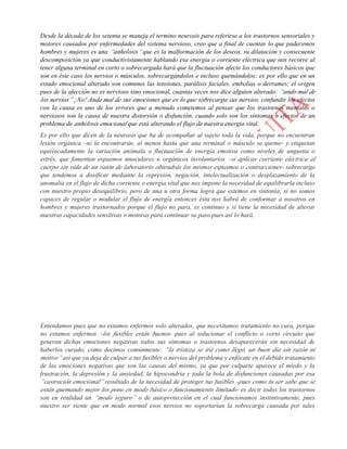 Desde la década de los setenta se maneja el termino neurosis para referirse a los trastornos sensoriales y
motores causados por enfermedades del sistema nervioso, creo que a final de cuentas lo que padecemos
hombres y mujeres es una “anhelosis” que es la malformación de los deseos, su dilatación y consecuente
descomposición ya que conductivistamente hablando esa energía o corriente eléctrica que nos recorre al
tener alguna terminal en corto o sobrecargada hará que la fluctuación afecte los conductores básicos que
son en éste caso los nervios o músculos, sobrecargándolos e incluso quemándolos; es por ello que en un
estado emocional alterado son comunes las tensiones, parálisis faciales, embolias o derrames; el origen
pues de la afección no es nervioso sino emocional, cuantas veces nos dice alguien alterado: “ando mal de
los nervios” ¡No! Anda mal de sus emociones que es lo que sobrecarga sus nervios, confundir los efectos
con la causa es uno de los errores que a menudo cometemos al pensar que los trastornos mentales o
nerviosos son la causa de nuestra distorsión o disfunción, cuando solo son los síntomas o efectos de un
problema de anhelosis emocional que está alterando el flujo de nuestra energía vital.
Es por ello que dicen de la neurosis que ha de acompañar al sujeto toda la vida, porque no encuentran
lesión orgánica –ni la encontrarán, al menos hasta que una terminal o músculo se queme- y etiquetan
equivocadamente la variación anómala o fluctuación de energía emotiva como niveles de angustia o
estrés, que fomentan espasmos musculares u orgánicos involuntarios –si aplicas corriente eléctrica al
cuerpo sin vida de un ratón de laboratorio obtendrás los mismos espasmos o contracciones- sobrecarga
que tendemos a dosificar mediante la represión, negación, intelectualización o desplazamiento de la
anomalía en el flujo de dicha corriente o energía vital que nos impone la necesidad de equilibrarla incluso
con nuestro propio desequilibrio, pero de una u otra forma logra que estemos en sintonía; si no somos
capaces de regular o modular el flujo de energía entonces ésta nos habrá de conformar a nosotros en
hombres y mujeres trastornados porque el flujo no para, es continuo y si tiene la necesidad de alterar
nuestras capacidades sensitivas o motoras para continuar su paso pues así lo hará.
La neurosis pues no se genera por la angustia, más bien la excitabilidad del paciente es resultado de su
sobre calentamiento nervioso por un flujo alterado de emociones, es decir las angustias miedos o fobias
no son del paciente si no de dicho flujo alterado ¡Nosotros no tenemos nada! El sujeto solo es el conducto
de sus deseos, por lo cual al tratarlos mediante el saneamiento de las emociones ya no presentará fallo
alguno; en sencillo ejemplo, si un fusible de tu hogar se quema constantemente, tienes dos opciones: Vivir
con el problema de tener que cambiar fusibles constantemente o revisar tu instalación o cableado donde
seguramente encontraras un falso contacto que genera la fluctuación, así mediante un sencillo tratamiento
de apretado, tensado o aislamiento adecuado tus fusibles no necesitarán ser reemplazados, nuestros
nervios son esos fusibles, mientras no localicemos y tratemos el fallo en la línea de energía se seguirán
calentando o fundiendo, pero no porque ellos tengan algo malo, sino porque están reaccionando en
consecuencia –trabajando a toda su capacidad, agotándose hasta quemarse- a esa sobrecarga o variación
de energía provocada por tales emociones negativas.
Entendamos pues que no estamos enfermos solo alterados, que necesitamos tratamiento no cura, porque
no estamos enfermos –los fusibles están buenos- pues al solucionar el conflicto o corto circuito que
generan dichas emociones negativas todos sus síntomas o trastornos desaparecerán sin necesidad de
haberlos curado; como decimos comúnmente: “la tristeza se irá como llegó, un buen día sin razón ni
motivo” así que ya deja de culpar a tus fusibles o nervios del problema y enfócate en el debido tratamiento
de las emociones negativas que son las causas del mismo, ya que por culparte aparece el miedo y la
frustración, la depresión y la ansiedad, la hipocondría y toda la bola de disfunciones causadas por esa
“castración emocional” resultado de la necesidad de proteger tus fusibles -pues como tu ser sabe que se
están quemando mejor los pone en modo básico o funcionamiento limitado- es decir todos los trastornos
son en realidad un “modo seguro” o de autoprotección en el cual funcionamos instintivamente, pues
nuestro ser siente que en modo normal esos nervios no soportarían la sobrecarga causada por tales
 
