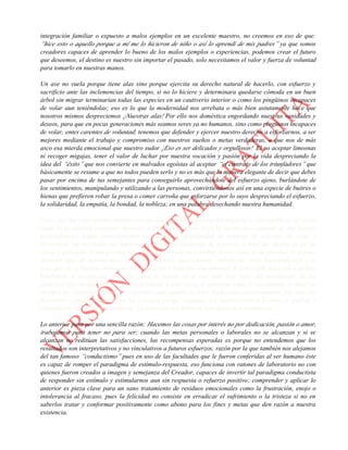 integración familiar o expuesto a malos ejemplos en un excelente maestro, no creemos en eso de que:
“hice esto o aquello porque a mí me lo hicieron de niño o así lo aprendí de mis padres” ya que somos
creadores capaces de aprender lo bueno de los malos ejemplos o experiencias, podemos crear el futuro
que deseemos, el destino es nuestro sin importar el pasado, solo necesitamos el valor y fuerza de voluntad
para tomarlo en nuestras manos.
Un ave no vuela porque tiene alas sino porque ejercita su derecho natural de hacerlo, con esfuerzo y
sacrificio ante las inclemencias del tiempo, si no lo hiciere y determinara quedarse cómoda en un buen
árbol sin migrar terminarían todas las especies en un cautiverio interior o como los pingüinos incapaces
de volar aun teniéndolas; eso es lo que la modernidad nos arrebata o más bien astutamente hace que
nosotros mismos despreciemos ¡Nuestras alas! Por ello nos doméstica engordando nuestras vanidades y
deseos, para que en pocas generaciones más seamos seres ya no humanos, sino como pingüinos incapaces
de volar, entes carentes de voluntad; tenemos que defender y ejercer nuestro derecho a esforzarnos, a ser
mejores mediante el trabajo y compromiso con nuestros sueños o metas verdaderas, a que nos de más
asco esa mierda emocional que nuestro sudor ¡Eso es ser delicados y orgullosos! El no aceptar limosnas
ni recoger migajas, tener el valor de luchar por nuestra vocación y pasión por la vida despreciando la
idea del “éxito” que nos convierte en malvados egoístas al aceptar “el contrato de los triunfadores” que
básicamente se resume a que no todos pueden serlo y no es más que la manera elegante de decir que debes
pasar por encima de tus semejantes para conseguirlo aprovechándote del esfuerzo ajeno, burlándote de
los sentimientos, manipulando y utilizando a las personas, convirtiéndonos así en una especie de buitres o
hienas que prefieren robar la presa o comer carroña que esforzarse por lo suyo despreciando el esfuerzo,
la solidaridad, la empatía, la bondad, la nobleza; en una palabra desechando nuestra humanidad.
Claro que las experiencias traumáticas afectan nuestra conformación negarlas o reprimirlas es un error
como lo es también continuar dándoles vida en el recuerdo o en la recreación continua de ese pasado
permitiéndoles seguir ensuciándonos sin darnos la oportunidad de intentar, de esforzar, de volar y
liberarnos; los resultados no importan ni dependen solamente de nosotros, a final de cuentas la ley de
causa y efecto no es tan precisa tal y como se conoce pues ambas tienen como si de planetas se tratase
diversos tipos de movimientos, algunos evidentes, naturalmente simbióticos, otros independientes o al
azar que no se limitan solamente a la traslación y rotación sino también de precesión, nutación e incluso
bamboleos y variaciones orbitales ¿Qué te quiero decir con todo este rollo del movimiento de los
planetas? Que no todo efecto está condicionado a una causa, al menos no como lo calculamos, es decir no
siempre los resultados serán los esperados aun cuando se haya hecho todo correctamente, por ello nos
frustramos cuando pensamos en los fracasos porque seguimos las instrucciones o hicimos lo posible y
simplemente las cosas no resultaron, las personas nos fallaron, traicionaron o lastimaron.
Lo anterior pasa por una sencilla razón: Hacemos las cosas por interés no por dedicación, pasión o amor,
trabajamos para tener no para ser; cuando las metas personales o laborales no se alcanzan y si se
alcanzan no reditúan las satisfacciones, las recompensas esperadas es porque no entendemos que los
resultados son interpretativos y no vinculativos a futuros esfuerzos; razón por la que también nos alejamos
del tan famoso “conductismo” pues en uso de las facultades que le fueron conferidas al ser humano éste
es capaz de romper el paradigma de estímulo-respuesta, eso funciona con ratones de laboratorio no con
quienes fueron creados a imagen y semejanza del Creador, capaces de invertir tal paradigma conductista
de responder sin estímulo y estimularnos aun sin respuesta o refuerzo positivo; comprender y aplicar lo
anterior es pieza clave para un sano tratamiento de residuos emocionales como la frustración, enojo o
intolerancia al fracaso, pues la felicidad no consiste en erradicar el sufrimiento o la tristeza si no en
saberlos tratar y conformar positivamente como abono para los fines y metas que den razón a nuestra
existencia.
 