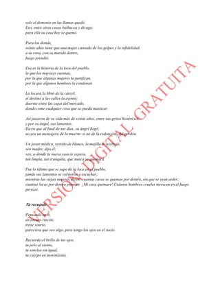solo el demonio en las llamas quedó.
Eso, entre otras cosas balbucea y divaga;
para ella su casa hoy se quemó.
Para los demás,
veinte años tiene que una mujer cansada de los golpes y la infidelidad,
a su casa, con su marido dentro,
fuego prendió.
Esa es la historia de la loca del pueblo,
la que los mayores cuentan;
por la que algunas mujeres la justifican,
por la que algunos hombres la condenan.
La locura la libró de la cárcel,
el destino a las calles la aventó;
duerme entre las cajas del mercado,
donde come cualquier cosa que se pueda masticar.
Así pasaron de su vida más de veinte años, entre sus gritos histéricos;
y por su ángel, sus lamentos.
Dicen que al final de sus días, su ángel llegó;
no era un mensajero de la muerte; si no de la redención, del perdón.
Un joven médico, vestido de blanco, la mejilla le acarició,
ven madre, dijo él;
ven, a donde tu nueva casa te espera,
tan limpia, tan tranquila, que nunca se quemará.
Fue lo último que se supo de la loca en el pueblo,
jamás sus lamentos se volvieron a escuchar;
mientras las viejas mujeres dicen: cuantas casas se queman por dentro, sin que se vean arder;
cuantas locas por dentro piensan: ¡Mi casa quemare! Cuántos hombres crueles merecen en el fuego
perecer.
Tu recuerdo
Pensando en ti,
en oscuro rincón;
triste sonrío,
pareciera que veo algo, pero tengo los ojos en el vacío.
Recuerdo el brillo de tus ojos,
tu pelo al viento,
tu sonrisa sin igual,
tu cuerpo en movimiento.
 