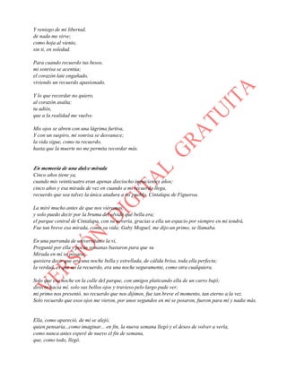 Y reniego de mi libertad,
de nada me sirve;
como hoja al viento,
sin ti, en soledad.
Para cuando recuerdo tus besos,
mi sonrisa se acentúa;
el corazón late engañado,
viviendo un recuerdo apasionado.
Y lo que recordar no quiero,
al corazón asalta;
tu adiós,
que a la realidad me vuelve.
Mis ojos se abren con una lágrima furtiva,
Y con un suspiro, mi sonrisa se desvanece;
la vida sigue, como tu recuerdo,
hasta que la muerte no me permita recordar más.
En memoria de una dulce mirada
Cinco años tiene ya,
cuando mis veinticuatro eran apenas dieciocho impacientes años;
cinco años y esa mirada de vez en cuando a mi recuerdo llega,
recuerdo que sea talvez la única atadura a mi pueblo, Cintalapa de Figueroa.
La miré mucho antes de que nos viéramos,
y solo puedo decir por la bruma del olvido qué bella era;
el parque central de Cintalapa, con su nevería, gracias a ella un espacio por siempre en mi tendrá,
Fue tan breve esa mirada, como su vida; Gaby Moguel, me dijo un primo, se llamaba.
En una parranda de universitario la vi,
Pregunté por ella y pocas semanas bastaron para que su
Mirada en mí se posara;
quisiera decir que era una noche bella y estrellada, de cálida brisa, toda ella perfecta;
la verdad, es que no la recuerdo, era una noche seguramente, como otra cualquiera.
Solo que esa noche en la calle del parque, con amigos platicando ella de un carro bajó;
directo hacia mí, solo sus bellos ojos y travieso pelo largo pude ver;
mi primo nos presentó, no recuerdo que nos dijimos, fue tan breve el momento, tan eterno a la vez.
Solo recuerdo que esos ojos me vieron, por unos segundos en mí se posaron, fueron para mí y nadie más.
Ella, como apareció, de mí se alejó;
quien pensaría...como imaginar... en fin, la nueva semana llegó y el deseo de volver a verla,
como nunca antes esperé de nuevo el fin de semana,
que, como todo, llegó.
 