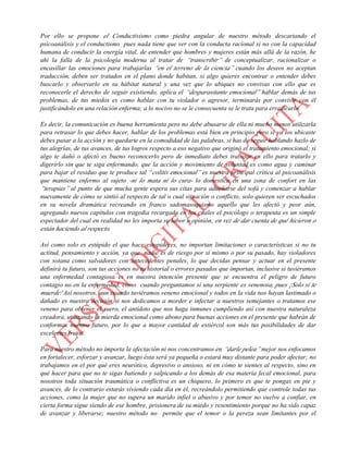 Por ello se propone el Conductivismo como piedra angular de nuestro método descartando el
psicoanálisis y el conductismo pues nada tiene que ver con la conducta racional si no con la capacidad
humana de conducir la energía vital, de entender que hombres y mujeres están más allá de la razón, he
ahí la falla de la psicología moderna al tratar de “transcribir” de conceptualizar, racionalizar o
encasillar las emociones para trabajarlas “en el terreno de la ciencia” cuando los deseos no aceptan
traducción, deben ser tratados en el plano donde habitan, si algo quieres encontrar o entender debes
buscarlo y observarlo en su hábitat natural y una vez que lo ubiques no convivas con ello que es
reconocerle el derecho de seguir existiendo, aplica el “desparasitante emocional” hablar demás de tus
problemas, de tus miedos es como hablar con tu violador o agresor, terminarás por convivir con él
justificándolo en una relación enferma; a lo nocivo no se le consecuenta se le trata para erradicarlo.
Es decir, la comunicación es buena herramienta pero no debe abusarse de ella ni mucho menos utilizarla
para retrasar lo que debes hacer, hablar de los problemas está bien en principio pero si ya los ubicaste
debes pasar a la acción y no quedarte en la comodidad de las palabras, si has de seguir hablando hazlo de
tus alegrías, de tus avances, de tus logros respecto a eso negativo que originó el tratamiento emocional; si
algo te dañó o afectó es bueno reconocerlo pero de inmediato debes trabajar en ello para tratarlo y
digerirlo sin que te siga enfermando, que la acción y movimiento de voluntad es como agua y caminar
para bajar el residuo que te produce tal “colitis emocional” es nuestra principal crítica al psicoanálisis
que mantiene enfermo al sujeto -ni lo mata ni lo cura- lo domestica en una zona de confort en las
“terapias” al punto de que mucha gente espera sus citas para adueñarse del sofá y comenzar a hablar
nuevamente de cómo se sintió al respecto de tal o cual situación o conflicto, solo quieren ser escuchados
en su novela dramática recreando en franco sadomasoquismo aquello que les afectó y peor aún,
agregando nuevos capítulos con tragedia recargada en los cuales el psicólogo o terapeuta es un simple
espectador del cual en realidad no les importa su labor u opinión, en vez de dar cuenta de qué hicieron o
están haciendo al respecto.
Así como solo es estúpido el que hace estupideces, no importan limitaciones o características si no tu
actitud, pensamiento y acción, ya que nadie es de riesgo por sí mismo o por su pasado, hay violadores
con sotana como salvadores con antecedentes penales, lo que decidas pensar y actuar en el presente
definirá tu futuro, son tus acciones no tu historial o errores pasados que importan, inclusive si tuviéramos
una enfermedad contagiosa es en nuestra intención presente que se encuentra el peligro de futuro
contagio no en la enfermedad, como cuando preguntamos sí una serpiente es venenosa, pues ¡Solo si te
muerde! Así nosotros, aun cuando tuviéramos veneno emocional y todos en la vida nos hayan lastimado o
dañado es nuestra decisión si nos dedicamos a morder e infectar a nuestros semejantes o tratamos ese
veneno para obtener el suero, el antídoto que nos haga inmunes cumpliendo así con nuestra naturaleza
creadora, utilizando la mierda emocional como abono para buenas acciones en el presente que habrán de
conformar nuestro futuro, por lo que a mayor cantidad de estiércol son más tus posibilidades de dar
excelentes frutos.
Para nuestro método no importa la afectación ni nos concentramos en “darle pelea” mejor nos enfocamos
en fortalecer, esforzar y avanzar, luego ésta será ya pequeña o estará muy distante para poder afectar; no
trabajamos en el por qué eres neurótico, depresivo o ansioso, ni en cómo te sientes al respecto, sino en
qué hacer para que no te sigas batiendo y salpicando a los demás de esa materia fecal emocional, para
nosotros toda situación traumática o conflictiva es un chiquero, lo primero es que te pongas en pie y
avances, de lo contrario estarás viviendo cada día en él, recreándolo permitiendo que controle todas tus
acciones, como la mujer que no supera un marido infiel o abusivo y por temor no vuelve a confiar, en
cierta forma sigue siendo de ese hombre, prisionera de su miedo y resentimiento porque no ha sido capaz
de avanzar y liberarse; nuestro método no permite que el temor o la pereza sean limitantes por el
 