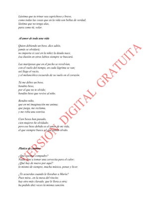 Lástima que tu trinar sea caprichoso y breve,
como todas las cosas que en la vida son bellas de verdad;
lástima que no tenga alas,
para como tú, volar.
Al amor de toda una vida
Quien debiendo un beso, dice adiós,
jamás se olvidará;
no importa si casi en la niñez la deuda nace,
ésa ilusión en otros labios siempre se buscará.
Las mariposas que en el pecho se revolvían,
con el vuelo del tiempo, en cada lágrima se van;
así llega el vacío,
y el melancólico recuerdo de su vuelo en el corazón.
Tú me debes un beso,
bendito beso,
por el que no te olvido;
bendito beso que revive al niño.
Bendito niño,
que en mi imaginación me anima;
que juega, me reclama,
y me roba una sonrisa.
Cien besos han pasado,
cien mujeres he olvidado;
pero ese beso debido es el amor de mi vida,
el que siempre busco, el que jamás olvido.
Platica de cantina
¿Qué cuentas compadre?
Nada, vine a tomar una cervecita para el calor;
¿Qué hay de nuevo por aquí?
lo mismo de siempre, mucha música, penas y licor.
¿Te acuerdas cuando le llorabas a María?
Pues mira...en la mesa del rincón;
hay otro más clavado, que le llora a otra;
ha pedido diez veces la misma canción.
 