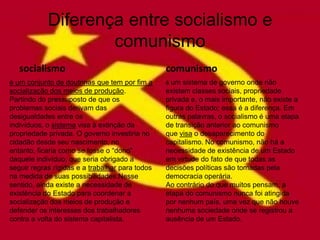 Diferença entre socialismo e
                    comunismo
   socialismo                                    comunismo
é um conjunto de doutrinas que tem por fim a     é um sistema de governo onde não
socialização dos meios de produção.              existem classes sociais, propriedade
Partindo do pressuposto de que os                privada e, o mais importante, não existe a
problemas sociais derivam das                    figura do Estado; essa é a diferença. Em
desigualdades entre os                           outras palavras, o socialismo é uma etapa
indivíduos, o sistema visa à extinção da         de transição anterior ao comunismo
propriedade privada. O governo investiria no     que visa o desaparecimento do
cidadão desde seu nascimento, no                 capitalismo. No comunismo, não há a
entanto, ficaria como se fosse o “dono”          necessidade de existência de um Estado
daquele indivíduo, que seria obrigado a          em virtude do fato de que todas as
seguir regras rígidas e a trabalhar para todos   decisões políticas são tomadas pela
na medida de suas possibilidades.Nesse           democracia operária.
sentido, ainda existe a necessidade de           Ao contrário do que muitos pensam, a
existência do Estado para coordenar a            etapa do comunismo nunca foi atingida
socialização dos meios de produção e             por nenhum país, uma vez que não houve
defender os interesses dos trabalhadores         nenhuma sociedade onde se registrou a
contra a volta do sistema capitalista.           ausência de um Estado.
 