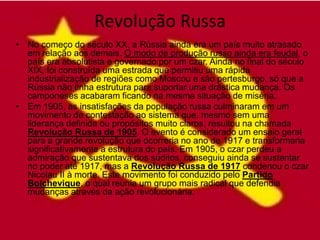 Revolução Russa
• No começo do século XX, a Rússia ainda era um país muito atrasado
  em relação aos demais. O modo de produção russo ainda era feudal, o
  país era absolutista e governado por um czar. Ainda no final do século
  XIX, foi construída uma estrada que permitiu uma rápida
  industrialização de regiões como Moscou e são pertesburgo, só que a
  Rússia não tinha estrutura para suportar uma drástica mudança. Os
  camponeses acabaram ficando na mesma situação de miséria.
• Em 1905, as insatisfações da população russa culminaram em um
  movimento de contestação ao sistema que, mesmo sem uma
  liderança definida ou propósitos muito claros, resultou na chamada
  Revolução Russa de 1905. O evento é considerado um ensaio geral
  para a grande revolução que ocorreria no ano de 1917 e transformaria
  significativamente a estrutura do país. Em 1905, o czar perdeu a
  admiração que sustentava dos súditos, conseguiu ainda se sustentar
  no poder até 1917, mas a Revolução Russa de 1917 condenou o czar
  Nicolau II à morte. Este movimento foi conduzido pelo Partido
  Bolchevique, o qual reunia um grupo mais radical que defendia
  mudanças através da ação revolucionária.
 