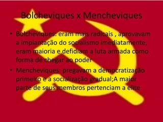 Bolcheviques x Mencheviques
• Bolcheviques: eram mais radicais , aprovavam
  a implantação do socialismo imediatamente;
  eram maioria e defidiam a luta armada como
  forma de chegar ao poder
• Mencheviques: pregavam a democratização
  primeiro e a socialização gradual;A maior
  parte de seus membros pertenciam a elite
 