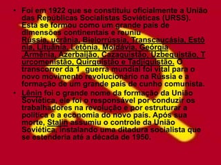 • Foi em 1922 que se constituiu oficialmente a União
  das Repúblicas Socialistas Soviéticas (URSS).
  Esta se formou como um grande país de
  dimensões continentais e reuniu
  Rússia, ucrânia, Bielorrússia, Transcaucásia, Estô
  nia, Lituânia, Letônia, Moldávia, Geórgia
  ,Armênia, Azerbaijão, Cazaquistão, Uzbequistão, T
  urcomenistão, Quirguistão e Tadjiquistão. O
  transcorrer da 1 guerra mundial foi vital para o
  novo movimento revolucionário na Rússia e a
  formação de um grande país de cunho comunista.
• Lênin foi o grande nome da formação da União
  Soviética, ele foi o responsável por conduzir os
  trabalhadores na revolução e por estruturar a
  política e a economia do novo país. Após sua
  morte, Stalin assumiu o controle da União
  Soviética, instalando uma ditadura socialista que
  se estenderia até a década de 1950.
 