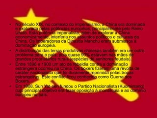 • No século XIX, no contexto do imperialismo, a China era dominada
  e explorada pelas potências européias, principalmente pelo Reino
  Unido. Esta potência imperialista, além de explorar a China
  economicamente, interferia nos assuntos políticos e culturais da
  China. Os imperadores da Dinastia Manchu eram submissos à
  dominação européia.
• A distribuição das terras produtivas chinesas também era um outro
  problema para o país, pois quase 90% estavam nas mãos de
  grandes proprietários rurais (espécies de senhores feudais).
• Entre 1898 e 1900 um ato de rebeldia contra a dominação
  estrangeira ocorreu na China. Os boxers fizeram uma revolta de
  caráter nacionalista que foi duramente reprimida pelas tropas
  estrangeiras. Este conflito ficou conhecido como Guerra dos
  Boxers.
• Em 1908, Sun Yat-sen fundou o Partido Nacionalista (Kuomintang)
  cujo principal objetivo era fazer oposição à monarquia e ao domínio
  europeu no país.
 