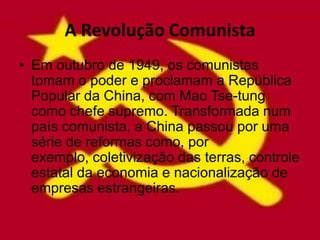 A Revolução Comunista
• Em outubro de 1949, os comunistas
  tomam o poder e proclamam a República
  Popular da China, com Mao Tse-tung
  como chefe supremo. Transformada num
  país comunista, a China passou por uma
  série de reformas como, por
  exemplo, coletivização das terras, controle
  estatal da economia e nacionalização de
  empresas estrangeiras.
 