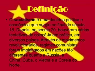 Definição
• O socialismo é uma doutrina política e
  econômica que surgiu no final do século
  18. Depois, no século 20, houveram várias
  tentativas de colocá-la em prática, em
  diversos países. Através de movimentos
  revolucionários, regimes comunistas
  foram implantados em nações tão
  diferentes quanto a Rússia, a
  China, Cuba, o Vietnã e a Coreia do
  Norte.
 