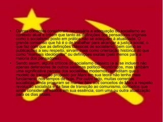 •   Outras correntes consideram necessária a adequação do socialismo ao
    contexto atual e crêem que tanto as definições dos pensadores originais
    como o socialismo posto em prática não se adequam à atualidade. O
    grande consenso que há é o de trabalhar para alcançar a justiça social, o
    que faz com que as definições clássicas de socialismo, bem como as
    publicações a seu respeito, sirvam mais como orientação histórica do que
    como "manuais ideológicos" ou definições exatas (pelo menos para a
    maioria dos pensadores).
•   Sendo assim, alguns críticos do socialismo clássico (e aí se incluem não
    apenas defensores de outros sistemas político-econômicos, mas também
    uma significativa parcela dos socialistas modernos) acreditam que o
    modelo de transição proposto por Marx em sua teora não tenha mais
    fundamento nos tempos de hoje. Por outro lado, muitas correntes
    socialistas ainda procuram se manter fiéis aos conceitos de Marx a respeito
    revolução socialista e da fase de transição ao comunismo, conceitos que
    ainda consideram válidos em sua essência, com uma ou outra atualização
    para os dias atuais.
 