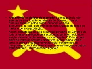 • A economia socialista de mercado é consequência não
  apenas de uma função reguladora do Governo, mas do
  domínio absoluto pelo Estado, de todos os bens
  produtivos, ou seja, pela prática da coletivização de todos os
  meios e bens de produção.
• Assim, caracteriza-se pela assunção por parte do Governo de
  toda a responsabilidade pela economia, por intermédio dum
  amplo sistema de planeamento e verificação. O Estado para
  além de todos os sectores produtivos, possui ainda toda a
  terra, o gado e o equipamento agrícola, constituindo os
  camponeses que trabalham a terra, à semelhança dos outros
  trabalhadores, um proletariado agrícola
 