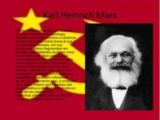 Karl Heinrich Marx
•   Foi um intelectual alemão considerado
    um dos fundadores da Sociologia.
    Também podemos encontrar a influência
    de Marx em várias outras áreas já que o
    conhecimento humano, em sua
    época, não estava fragmentado em
    diversas especialidades da forma como
    se encontra hoje. Teve participação
    como intelectual e como revolucionário
    no movimento operário, sendo que
    ambos influenciaram uns aos outros
    durante o período em que o autor viveu.
    Atualmente é bastante difícil analisar a
    sociedade humana sem referenciar-
    se, em maior ou menor grau, à produção
    de K. Marx, mesmo que a pessoa não
    seja simpática à ideologia construída em
    torno de seu pensamento
    intelectual, principalmente em relação
    aos seus conceitos econômicos.
 