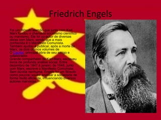 Friedrich Engels
Foi um filósofo alemão que junto com Karl
Marx fundou o chamado socialismo científico
ou marxismo. Ele foi co-autor de diversas
obras com Marx, sendo que a mais
conhecida é o Manifesto Comunista.
Também ajudou a publicar, após a morte de
Marx, os dois últimos volumes de
O Capital, principal obra de seu amigo e
colaborador.
Grande companheiro de Karl Marx, escreveu
livros de profunda análise social. Entre
dezembro de 1847 à janeiro de 1848, junto
com Marx, escreve o Manifesto Comunista.
Sem dúvida nenhuma, Engels foi um filósofo
como poucos: soube analisar a sociedade de
forma muito eficiente, influenciando diversos
autores marxistas.
 