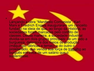 •
    Lançando a obra “Manifesto Comunista”, Karl
    Marx e Friedrich Engels inauguraram um conceito
    fundado na ideia de que, ao longo da História, as
    sociedades foram marcadas pelo conflito de
    classes. Dessa maneira, a sociedade industrial
    dividia-se em dois grupos principais: de um lado a
    burguesia, detentora dos meios de produção
    (máquinas, fábricas e terras); e do outro o
    proletariado, que vendia sua força de trabalho ao
    burguês em troca de um salário que o
    sustentasse.
 