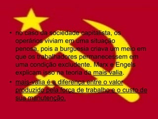 • no caso da sociedade capitalista, os
  operários viviam em uma situação
  penosa, pois a burguesia criava um meio em
  que os trabalhadores permanecessem em
  uma condição excludente. Marx e Engels
  explicam isso na teoria da mais valia.
• mais-valia é a diferença entre o valor
  produzido pela força de trabalho e o custo de
  sua manutenção.
 