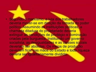 • Segundo o marxismo, a luta dos trabalhadores
  deveria mover-se em direção da tomada do poder
  político. Assumindo as instituições políticas, a
  chamada ditadura do proletariado deveria
  extinguir as condições de privilégio e dominação
  criadas pela burguesia. Instituindo um governo
  socialista, as desigualdades e as classes sociais
  deveriam ser abolidas. Os meios de produção
  deveriam ficar nas mãos do Estado e toda riqueza
  deveria ser igualitariamente dividida.
 
