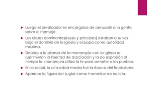  Luego el predicador se encargaba de persuadir a la gente
sobre el mensaje.
 Las clases dominantes(reyes y príncipes) estaban a su vez
bajo el dominio de la iglesia y el papa como autoridad
máxima.
 Debido a la alianza de la monarquía con la iglesia se
suprimieron la libertad de asociación y la de expresión al
tiempo la monarquía utilizo la fe para someter a los pueblos.
 En lo social, la alta edad media fue la época del feudalismo
 Aparece la figura del Juglar como transmisor de noticia.
 