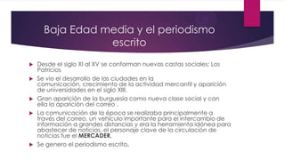 Baja Edad media y el periodismo
escrito
 Desde el siglo XI al XV se conforman nuevas castas sociales: Los
Patricios
 Se vio el desarrollo de las ciudades en la
comunicación, crecimiento de la actividad mercantil y aparición
de universidades en el siglo XIII.
 Gran aparición de la burguesía como nueva clase social y con
ella la aparición del correo .
 La comunicación de la época se realizaba principalmente a
través del correo, un vehículo importante para el intercambio de
información a grandes distancias y era la herramienta idónea para
abastecer de noticias, el personaje clave de la circulación de
noticias fue el MERCADER.
 Se genero el periodismo escrito.
 
