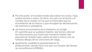  Por otra parte, en la edad media abundaron los avisos, hojas
sueltas escritas a mano, sin firma, tan solo con la fecha y el
nombre de la ciudad, en las que se informaba que los
movimientos de los barcos y que recogían las declaraciones
de marineros o peregrinos.
 Así mismo el nacimiento de la imprenta, en el siglo
XV, permitió que se pudieran imprimir, dar forma y difundir
las informaciones que hasta ese momento habían sido
expuesta en simples hojas sueltas escritas a mano o en los
famosos dibujos de las canciones de Ciego.
 Igualmente, posibilito la periodicidad en la
publicaciones, dando inicio a lo que con el paso del tiempo
se convertiría en la PRENSA.
 