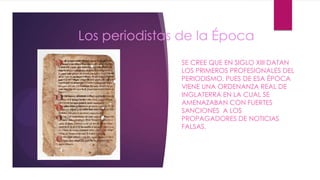 Los periodistas de la Época
SE CREE QUE EN SIGLO XIII DATAN
LOS PRIMEROS PROFESIONALES DEL
PERIODISMO, PUES DE ESA ÉPOCA
VIENE UNA ORDENANZA REAL DE
INGLATERRA EN LA CUAL SE
AMENAZABAN CON FUERTES
SANCIONES A LOS
PROPAGADORES DE NOTICIAS
FALSAS.
 