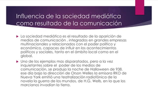 Influencia de la sociedad mediática
como resultado de la comunicación
 La sociedad mediática es el resultado de la aparición de
medios de comunicación , integrados en grandes empresas
multinacionales y relacionados con el poder político y
económico, capaces de influir en los acontecimientos
políticos y sociales, tanto en el ámbito local como en el
global.
 Uno de los ejemplos mas disparatados, pero a la vez
inquietantes sobre el poder de los medios de
comunicación, se produjo la noche de Halloween de 938.
ese día bajo la dirección de Orson Welles la emisora RKO de
Nueva York emitió una teatralización radiofónica de la
novela la guerra de los mundos, de H.G. Wells, en la que los
marcianos invadían la tierra.
 