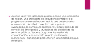  Aunque la novela radiada se presento como una recreación
de ficción, una gran parte de la audiencia interpreto el
programa como una situación real, lo que desencadeno
una reacción de histeria colectiva que supuso la
evacuación de numerosas poblaciones, la saturación de los
servicios de emergencia y situaciones de colapso de los
servicios públicos. Tras ese programa, los medios de
comunicación, y en concreto la radio, pusieron de
manifiesto su capacidad para influir en la sociedad a la que
se dirigen.
 