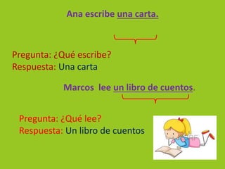 Ana escribe una carta.
Marcos lee un libro de cuentos.
Pregunta: ¿Qué escribe?
Respuesta: Una carta
Pregunta: ¿Qué lee?
Respuesta: Un libro de cuentos
 