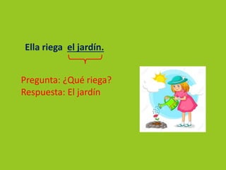 Ella riega el jardín.
Pregunta: ¿Qué riega?
Respuesta: El jardín
 
