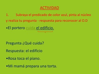 ACTIVIDAD
1. Subraya el predicado de color azul, pinta al núcleo
y realiza tu pregunta - respuesta para reconocer al O.D
•El portero cuida el edificio.
Pregunta ¿Qué cuida?
Respuesta: el edificio
•Rosa toca el piano.
•Mi mamá prepara una torta.
O. D.
 